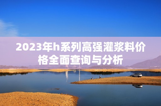 2023年h系列高强灌浆料价格全面查询与分析