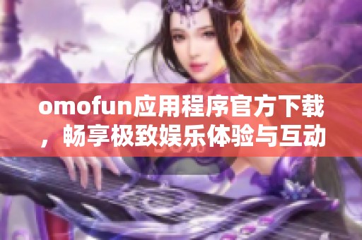 omofun应用程序官方下载，畅享极致娱乐体验与互动乐趣