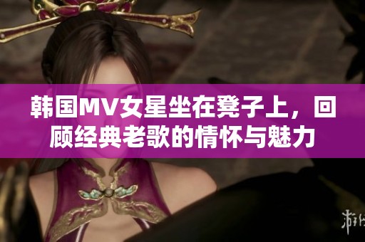 韩国MV女星坐在凳子上，回顾经典老歌的情怀与魅力