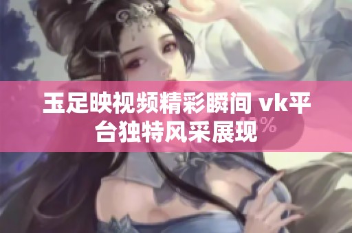 玉足映视频精彩瞬间 vk平台独特风采展现