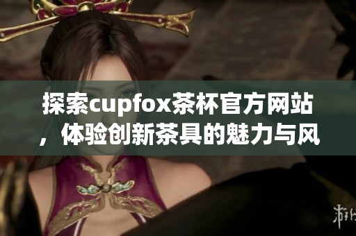 探索cupfox茶杯官方网站，体验创新茶具的魅力与风尚