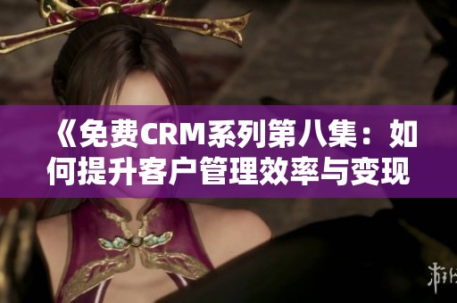 《免费CRM系列第八集：如何提升客户管理效率与变现能力》