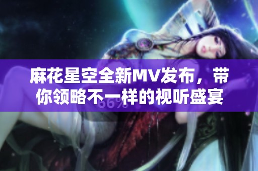 麻花星空全新MV发布，带你领略不一样的视听盛宴