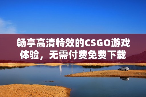 畅享高清特效的CSGO游戏体验，无需付费免费下载