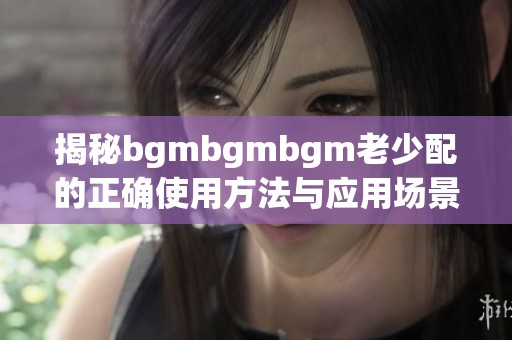 揭秘bgmbgmbgm老少配的正确使用方法与应用场景