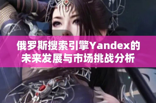 俄罗斯搜索引擎Yandex的未来发展与市场挑战分析