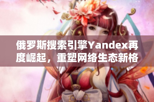 俄罗斯搜索引擎Yandex再度崛起，重塑网络生态新格局