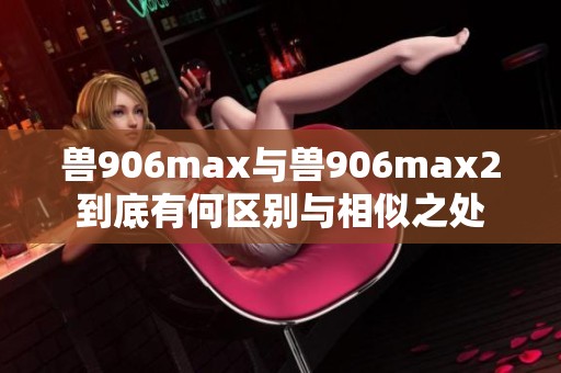 兽906max与兽906max2到底有何区别与相似之处