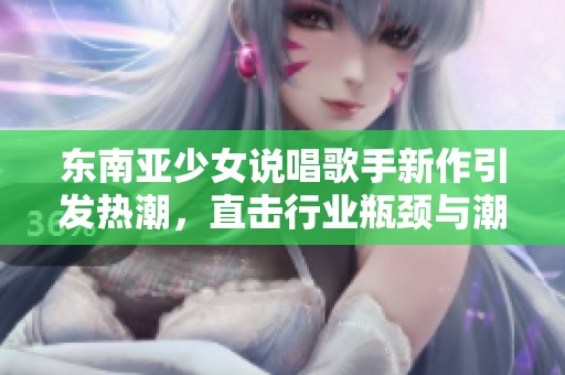 东南亚少女说唱歌手新作引发热潮，直击行业瓶颈与潮流挑战