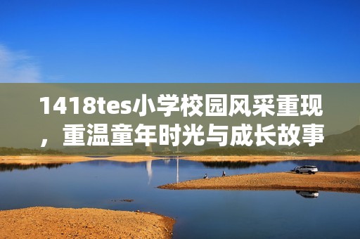 1418tes小学校园风采重现，重温童年时光与成长故事