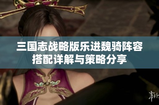 三国志战略版乐进魏骑阵容搭配详解与策略分享