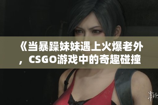 《当暴躁妹妹遇上火爆老外，CSGO游戏中的奇趣碰撞》