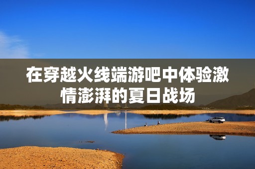 在穿越火线端游吧中体验激情澎湃的夏日战场