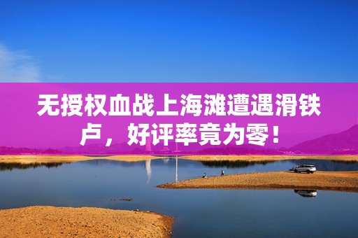 无授权血战上海滩遭遇滑铁卢，好评率竟为零！