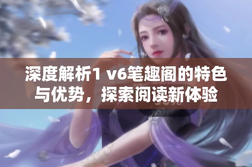 深度解析1 v6笔趣阁的特色与优势，探索阅读新体验