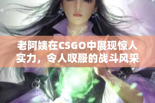 老阿姨在CSGO中展现惊人实力，令人叹服的战斗风采