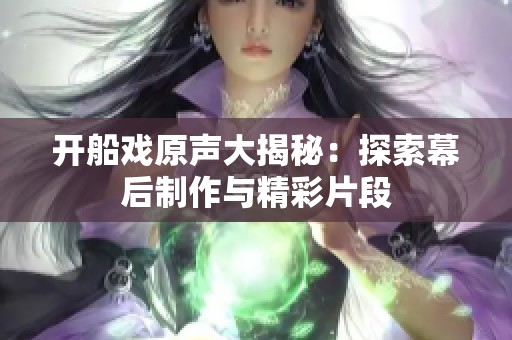 开船戏原声大揭秘：探索幕后制作与精彩片段