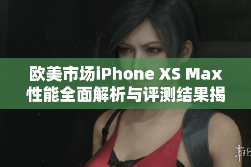 欧美市场iPhone XS Max性能全面解析与评测结果揭秘