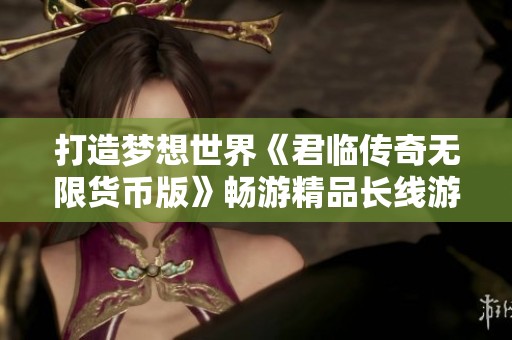 打造梦想世界《君临传奇无限货币版》畅游精品长线游戏体验