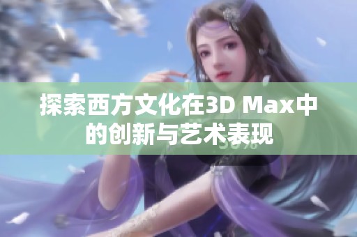 探索西方文化在3D Max中的创新与艺术表现