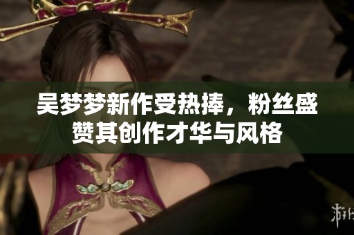 吴梦梦新作受热捧，粉丝盛赞其创作才华与风格