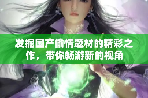 发掘国产偷情题材的精彩之作，带你畅游新的视角