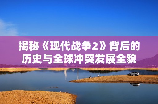 揭秘《现代战争2》背后的历史与全球冲突发展全貌