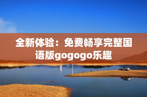 全新体验：免费畅享完整国语版gogogo乐趣