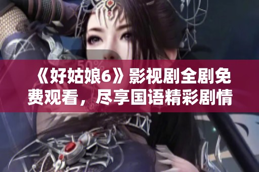 《好姑娘6》影视剧全剧免费观看，尽享国语精彩剧情与人文魅力