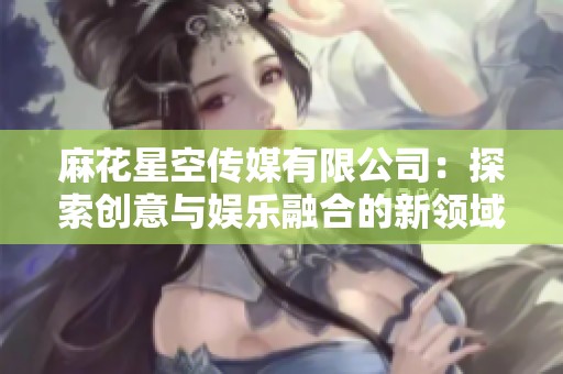 麻花星空传媒有限公司：探索创意与娱乐融合的新领域