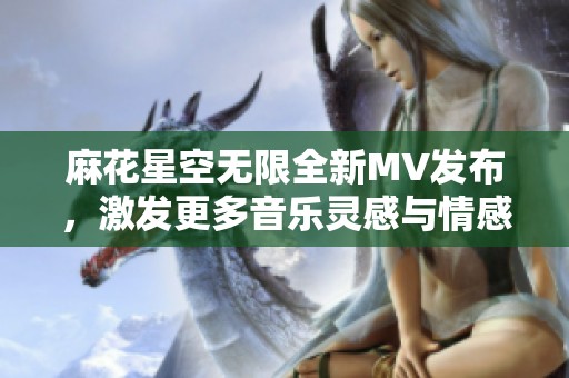 麻花星空无限全新MV发布，激发更多音乐灵感与情感共鸣