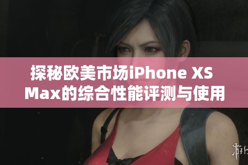 探秘欧美市场iPhone XS Max的综合性能评测与使用体验