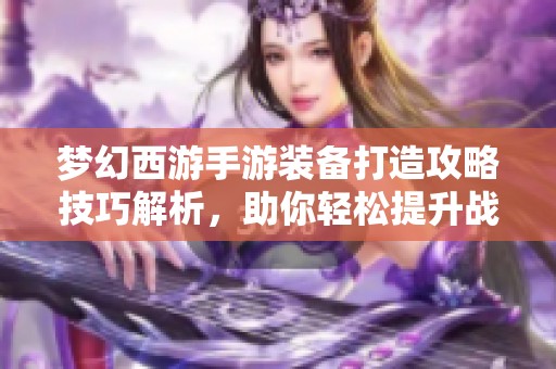 梦幻西游手游装备打造攻略技巧解析，助你轻松提升战力