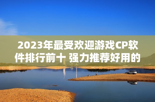 2023年最受欢迎游戏CP软件排行前十 强力推荐好用的选择分析与介绍