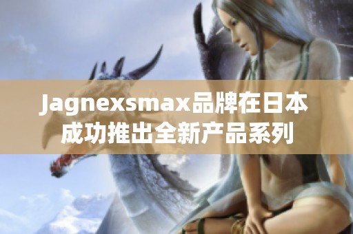 Jagnexsmax品牌在日本成功推出全新产品系列