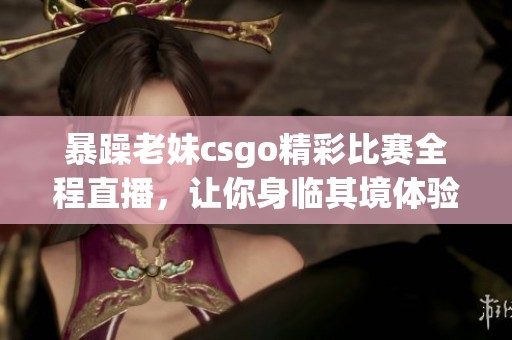 暴躁老妹csgo精彩比赛全程直播，让你身临其境体验游戏魅力