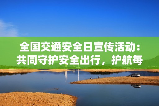 全国交通安全日宣传活动：共同守护安全出行，护航每一段旅途