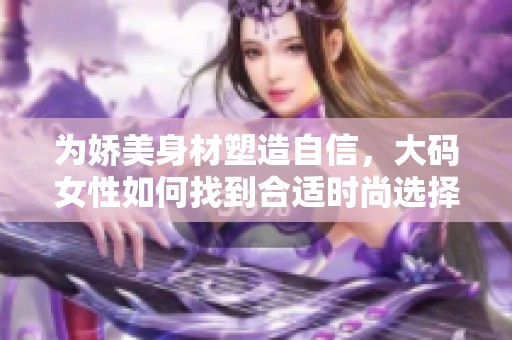 为娇美身材塑造自信，大码女性如何找到合适时尚选择