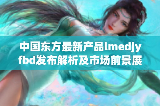 中国东方最新产品lmedjyfbd发布解析及市场前景展望