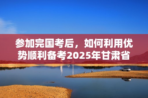 参加完国考后，如何利用优势顺利备考2025年甘肃省公务员考试