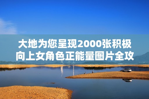 大地为您呈现2000张积极向上女角色正能量图片全攻略与欣赏指南