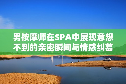 男按摩师在SPA中展现意想不到的亲密瞬间与情感纠葛