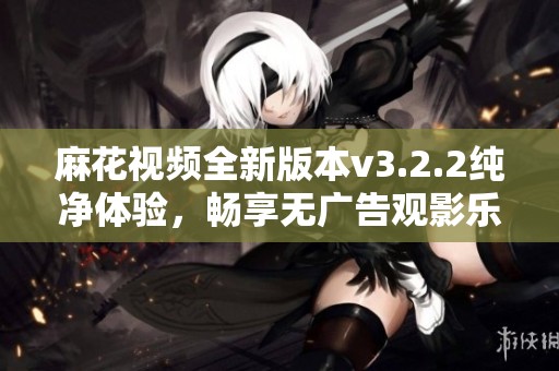 麻花视频全新版本v3.2.2纯净体验，畅享无广告观影乐趣