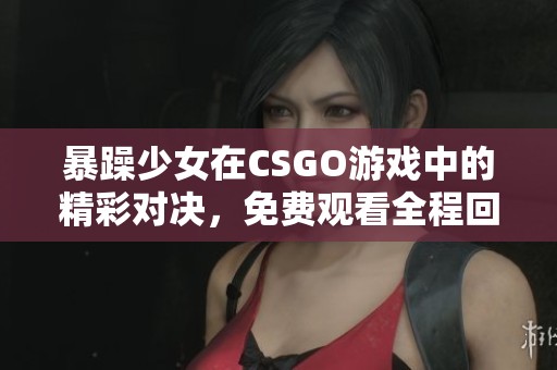 暴躁少女在CSGO游戏中的精彩对决，免费观看全程回放