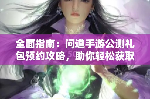 全面指南：问道手游公测礼包预约攻略，助你轻松获取独家福利与奖励