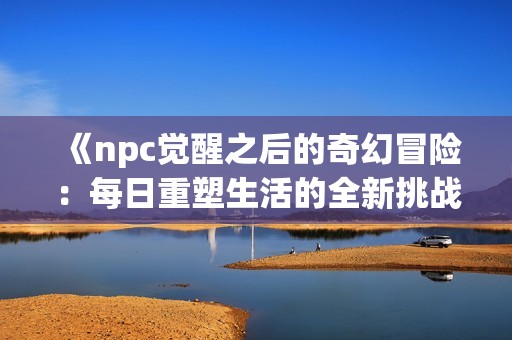 《npc觉醒之后的奇幻冒险：每日重塑生活的全新挑战与机遇》