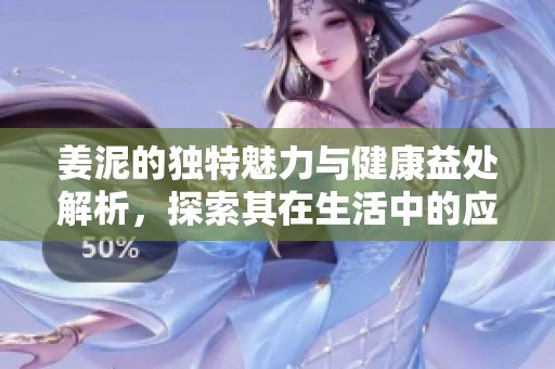 姜泥的独特魅力与健康益处解析，探索其在生活中的应用与价值