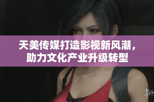 天美传媒打造影视新风潮，助力文化产业升级转型