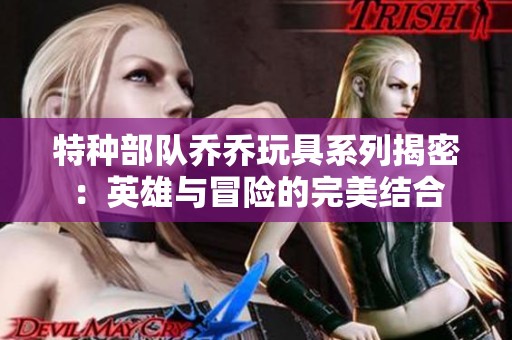 特种部队乔乔玩具系列揭密：英雄与冒险的完美结合