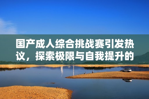 国产成人综合挑战赛引发热议，探索极限与自我提升的边界